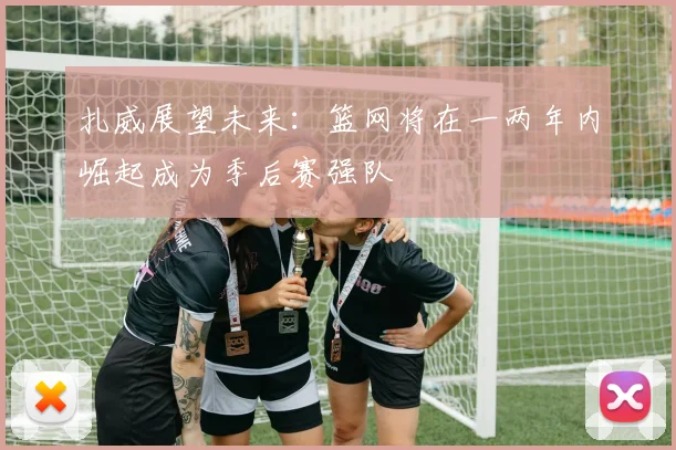 扎威展望未来：篮网将在一两年内崛起成为季后赛强队