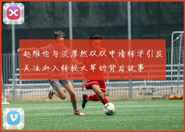 赵维伦与淡厚然双双申请转学引发关注加入转校大军的背后故事