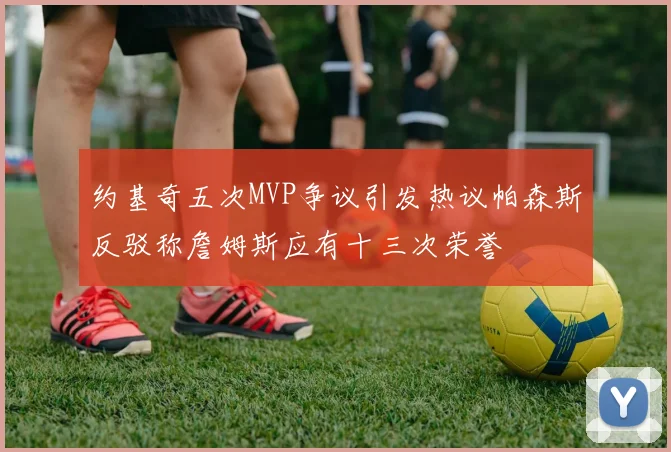 约基奇五次MVP争议引发热议帕森斯反驳称詹姆斯应有十三次荣誉