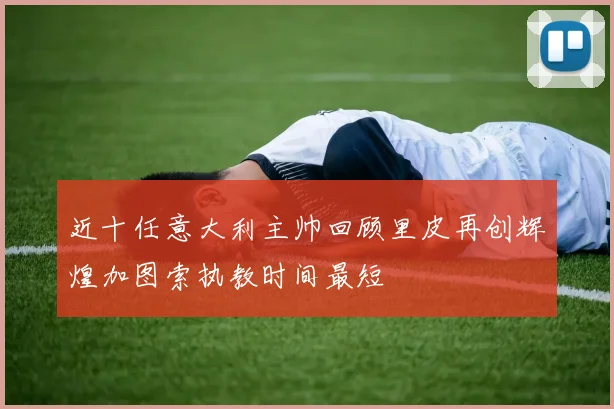 近十任意大利主帅回顾里皮再创辉煌加图索执教时间最短