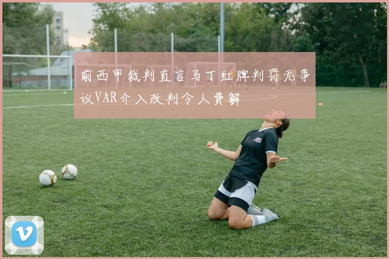 前西甲裁判直言马丁红牌判罚无争议VAR介入改判令人费解