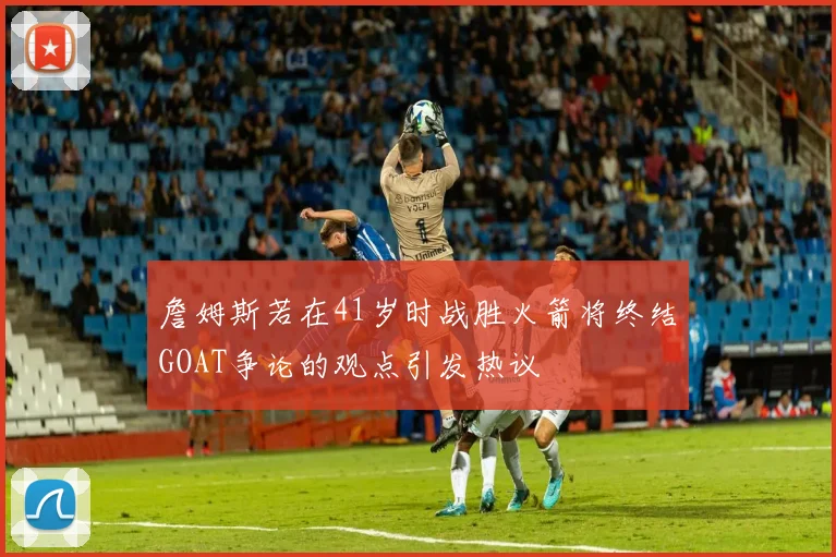 詹姆斯若在41岁时战胜火箭将终结GOAT争论的观点引发热议