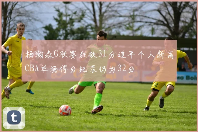 杨瀚森G联赛狂砍31分追平个人新高CBA单场得分纪录仍为32分