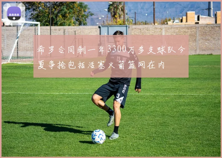 希罗合同剩一年3300万多支球队今夏争抢包括活塞火箭篮网在内
