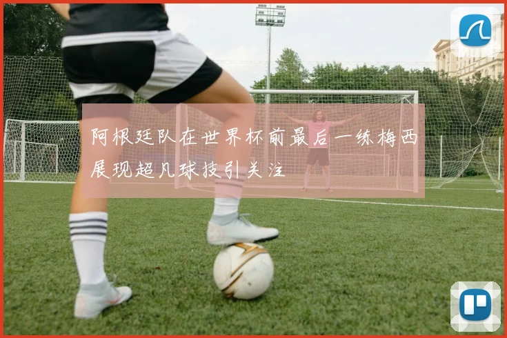 阿根廷队在世界杯前最后一练梅西展现超凡球技引关注