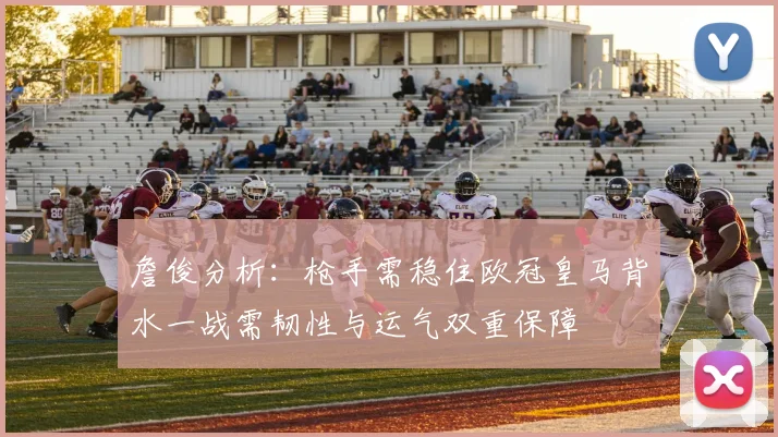 詹俊分析：枪手需稳住欧冠皇马背水一战需韧性与运气双重保障