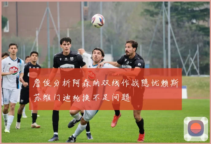 詹俊分析阿森纳双线作战隐忧赖斯苏维门迪轮换不足问题