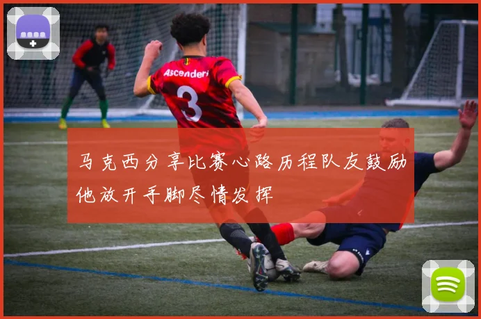 马克西分享比赛心路历程队友鼓励他放开手脚尽情发挥