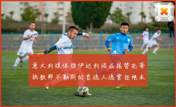 意大利媒体称伊达利诺成接替孔蒂执教那不勒斯的首选人选曾拒绝米兰邀约