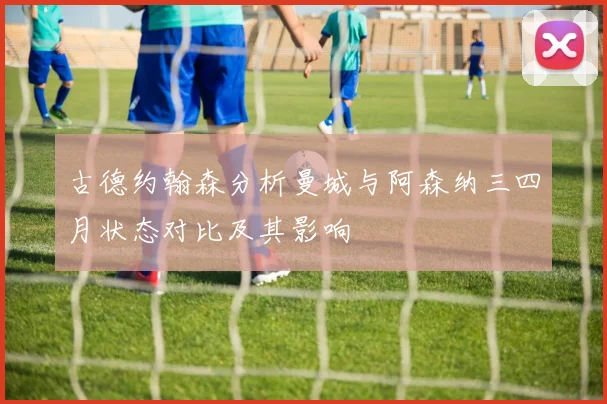 古德约翰森分析曼城与阿森纳三四月状态对比及其影响