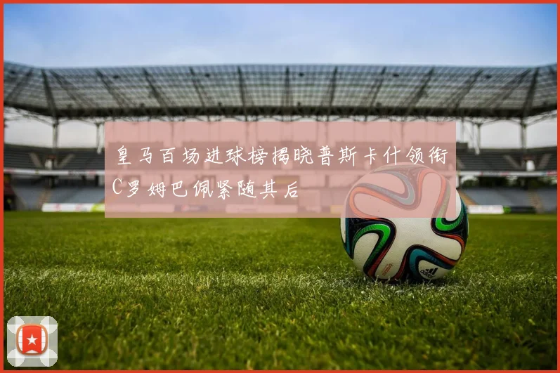皇马百场进球榜揭晓普斯卡什领衔C罗姆巴佩紧随其后