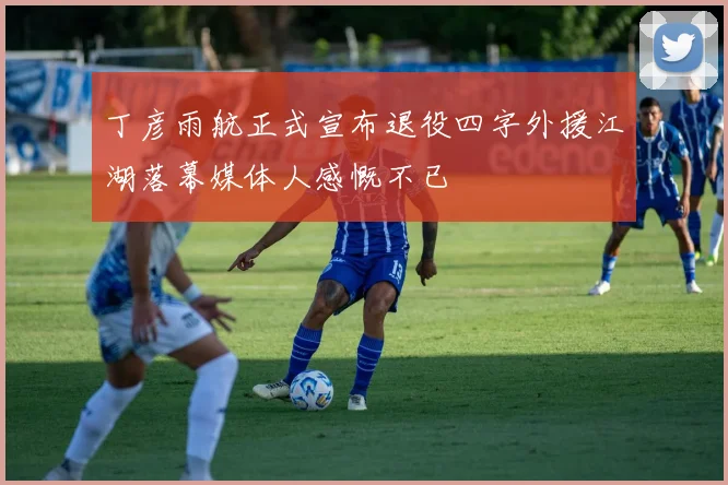 丁彦雨航正式宣布退役四字外援江湖落幕媒体人感慨不已