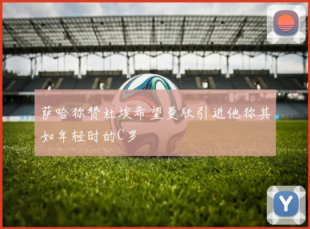 萨哈称赞杜埃希望曼联引进他称其如年轻时的C罗