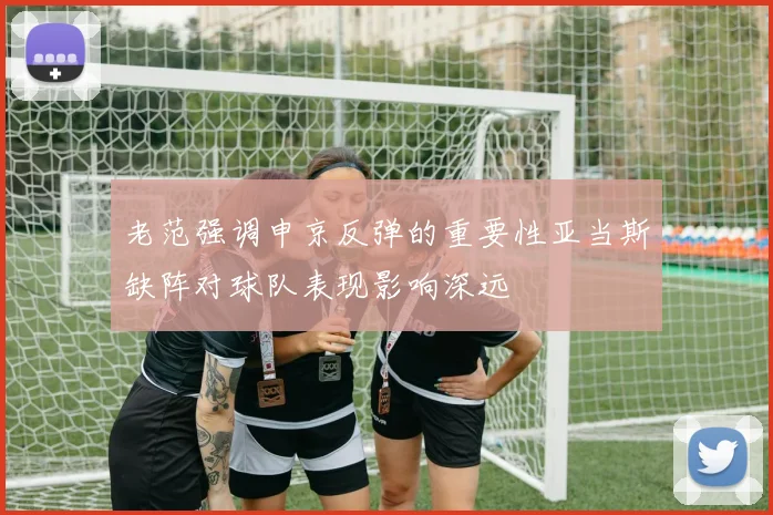 老范强调申京反弹的重要性亚当斯缺阵对球队表现影响深远