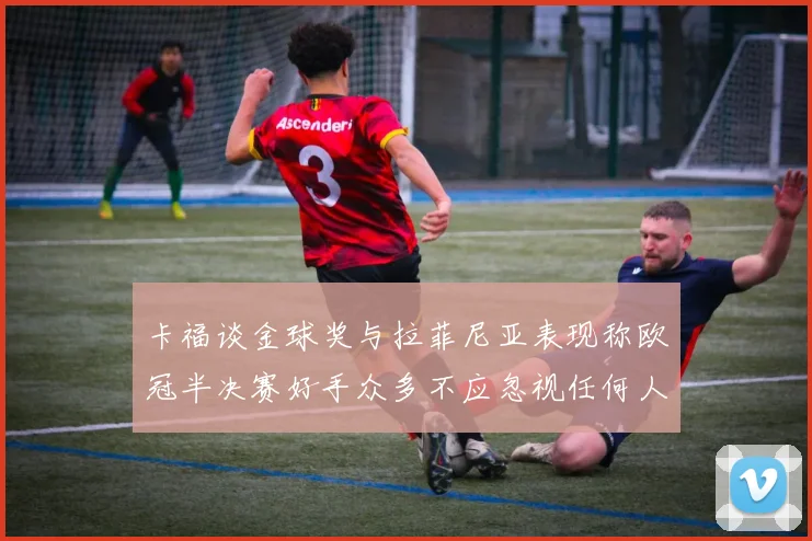 卡福谈金球奖与拉菲尼亚表现称欧冠半决赛好手众多不应忽视任何人
