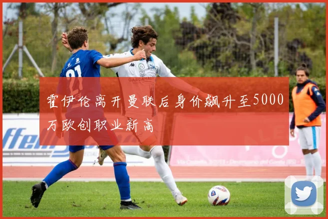 霍伊伦离开曼联后身价飙升至5000万欧创职业新高