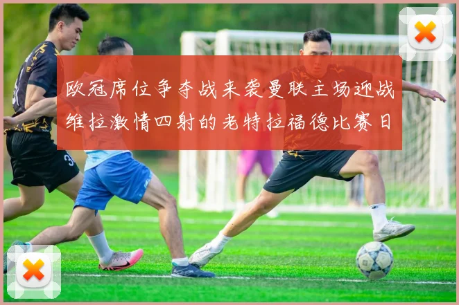 欧冠席位争夺战来袭曼联主场迎战维拉激情四射的老特拉福德比赛日